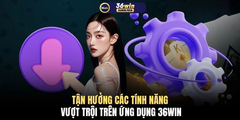 Tận hưởng các tính năng vượt trội trên ứng dụng 36WIN